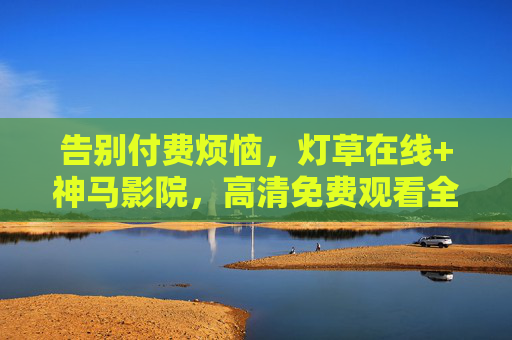 告别付费烦恼,灯草在线+神马影院,高清免费观看全攻略,告别付费,灯草在线+神马影院高清免费观看全攻略 告别付费烦恼,灯草在线+神马影院,高清免费观看全攻略,告别付费,灯草在线+神马影院高清免费观看全攻略
