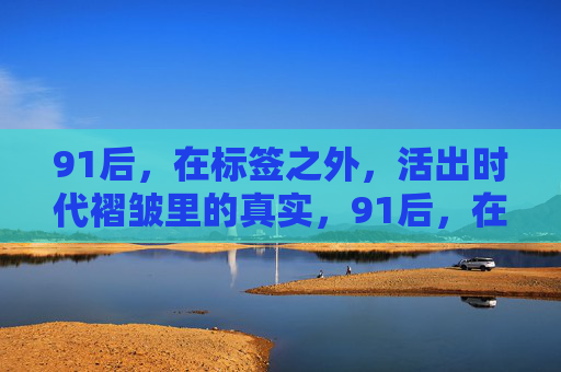 91后,在标签之外,活出时代褶皱里的真实,91后,在标签之外,活出时代褶皱里的真实 91后,在标签之外,活出时代褶皱里的真实,91后,在标签之外,活出时代褶皱里的真实