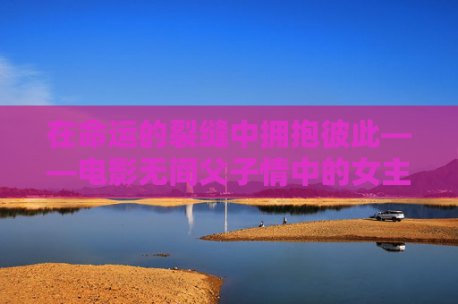 在命运的裂缝中拥抱彼此——电影无间父子情中的女主角,无间父子情女主角,命运裂缝中的拥抱 在命运的裂缝中拥抱彼此——电影无间父子情中的女主角,无间父子情女主角,命运裂缝中的拥抱