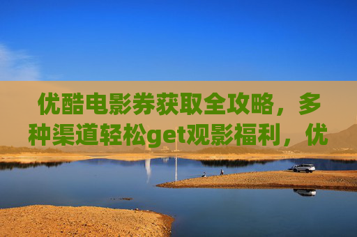 优酷电影券获取全攻略,多种渠道轻松get观影福利,优酷电影券获取全攻略,多渠道轻松get观影福利 优酷电影券获取全攻略,多种渠道轻松get观影福利,优酷电影券获取全攻略,多渠道轻松get观影福利
