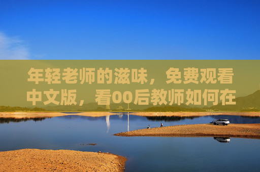 年轻老师的滋味,免费观看中文版,看00后教师如何在讲台熬出甜头?00后教师讲台熬出甜头 年轻老师的滋味,免费观看中文版,看00后教师如何在讲台熬出甜头?00后教师讲台熬出甜头