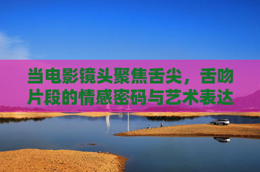 当电影镜头聚焦舌尖,舌吻片段的情感密码与艺术表达,舌尖镜头,电影舌吻的情感密码与艺术表达 当电影镜头聚焦舌尖,舌吻片段的情感密码与艺术表达,舌尖镜头,电影舌吻的情感密码与艺术表达