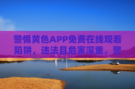 警惕黄色APP免费在线观看陷阱，违法且危害深重，警惕黄色APP免费陷阱，违法且危害深重