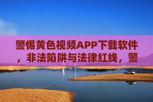 警惕黄色视频APP下载软件,非法陷阱与法律红线,警惕黄色视频APP下载软件,非法陷阱与法律红线 警惕黄色视频APP下载软件,非法陷阱与法律红线,警惕黄色视频APP下载软件,非法陷阱与法律红线