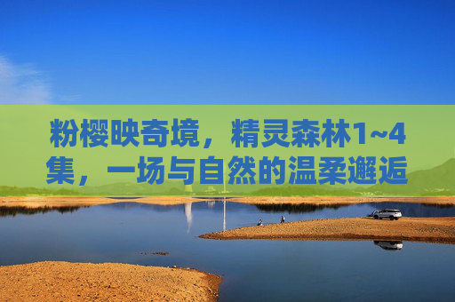 粉樱映奇境,精灵森林1~4集,一场与自然的温柔邂逅,粉樱精灵森林1~4集,自然的温柔邂逅 粉樱映奇境,精灵森林1~4集,一场与自然的温柔邂逅,粉樱精灵森林1~4集,自然的温柔邂逅
