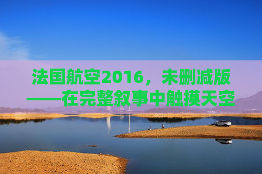 法国航空2016,未删减版——在完整叙事中触摸天空的温度与重量,法国航空2016未删减版,天空的温度与重量 法国航空2016,未删减版——在完整叙事中触摸天空的温度与重量,法国航空2016未删减版,天空的温度与重量