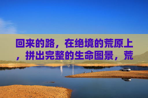 回来的路,在绝境的荒原上,拼出完整的生命图景,荒原绝境,拼出生命的归途 回来的路,在绝境的荒原上,拼出完整的生命图景,荒原绝境,拼出生命的归途