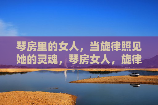琴房里的女人,当旋律照见她的灵魂,琴房女人,旋律照见灵魂 琴房里的女人,当旋律照见她的灵魂,琴房女人,旋律照见灵魂