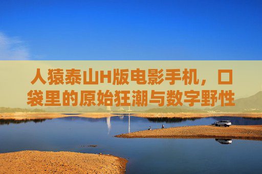 人猿泰山H版电影手机，口袋里的原始狂潮与数字野性，人猿泰山H版电影手机，口袋里的原始狂潮与数字野性