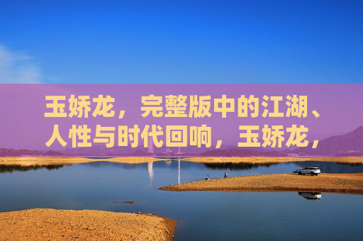 玉娇龙，完整版中的江湖、人性与时代回响，玉娇龙，江湖、人性与时代回响的完整叙事
