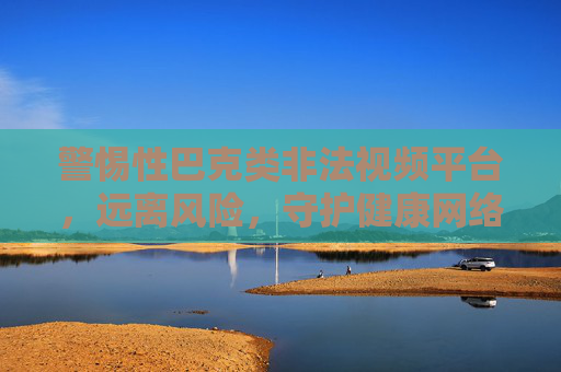 警惕性巴克类非法视频平台,远离风险,守护健康网络生活,警惕性巴克类非法视频平台,守护健康网络生活 警惕性巴克类非法视频平台,远离风险,守护健康网络生活,警惕性巴克类非法视频平台,守护健康网络生活