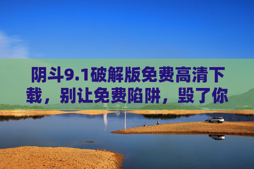 阴斗9.1破解版免费高清下载,别让免费陷阱,毁了你的设备与安全,阴斗9.1破解版免费高清下载陷阱,别让免费毁了你的设备与安全 阴斗9.1破解版免费高清下载,别让免费陷阱,毁了你的设备与安全,阴斗9.1破解版免费高清下载陷阱,别让免费毁了你的设备与安全