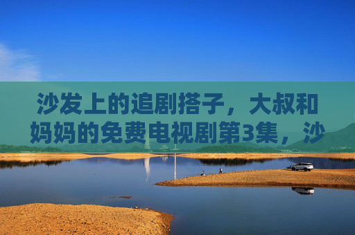 沙发上的追剧搭子，大叔和妈妈的免费电视剧第3集，沙发上的追剧搭子，大叔和妈妈的免费电视剧第3集