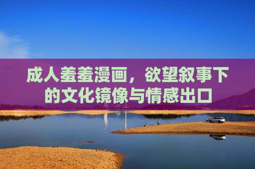 成人羞羞漫画，欲望叙事下的文化镜像与情感出口