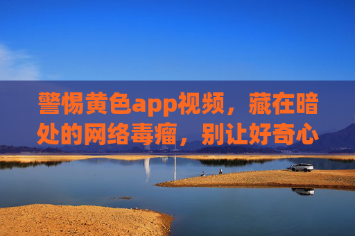 警惕黄色app视频,藏在暗处的网络毒瘤,别让好奇心毁了你,警惕!黄色App视频,暗处网络毒瘤,别让好奇心毁了你 警惕黄色app视频,藏在暗处的网络毒瘤,别让好奇心毁了你,警惕!黄色App视频,暗处网络毒瘤,别让好奇心毁了你