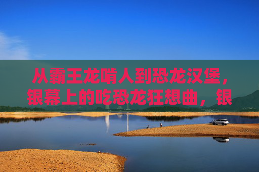 从霸王龙啃人到恐龙汉堡，银幕上的吃恐龙狂想曲，银幕上的吃恐龙狂想曲