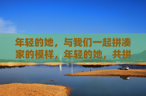年轻的她，与我们一起拼凑家的模样，年轻的她，共拼家的模样