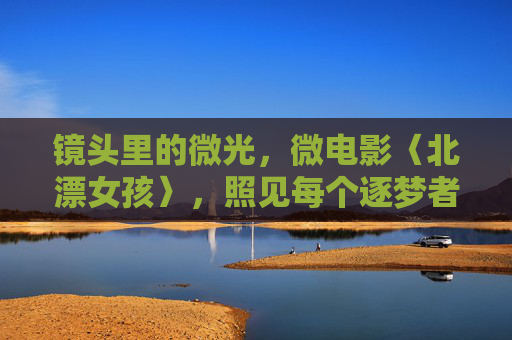镜头里的微光,微电影〈北漂女孩〉,照见每个逐梦者的青春底色,北漂微光,逐梦者的青春底色 镜头里的微光,微电影〈北漂女孩〉,照见每个逐梦者的青春底色,北漂微光,逐梦者的青春底色
