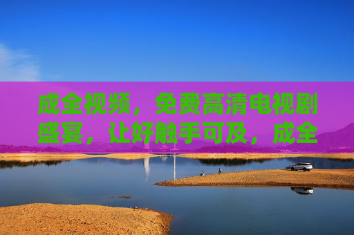 成全视频，免费高清电视剧盛宴，让好触手可及，成全视频，免费高清电视剧，好触手可及
