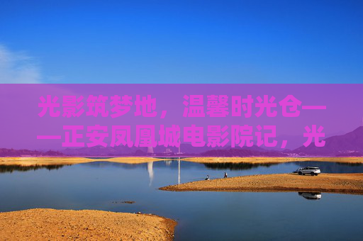 光影筑梦地，温馨时光仓——正安凤凰城电影院记，光影筑梦，温馨时光仓——正安凤凰城电影院记