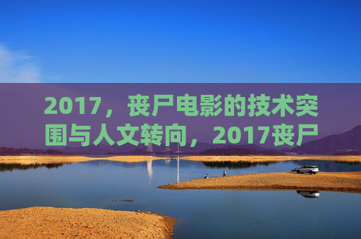 2017，丧尸电影的技术突围与人文转向，2017丧尸电影，技术突围与人文转向