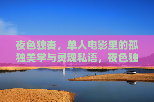 夜色独奏,单人电影里的孤独美学与灵魂私语,夜色独奏,单人电影的孤独美学与灵魂私语 夜色独奏,单人电影里的孤独美学与灵魂私语,夜色独奏,单人电影的孤独美学与灵魂私语