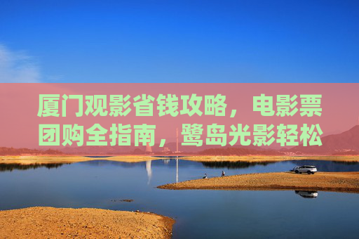 厦门观影省钱攻略，电影票团购全指南，鹭岛光影轻松享！厦门电影票团购省钱攻略，鹭岛光影轻松享