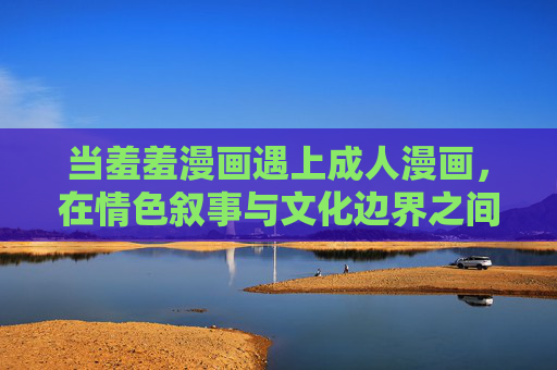 当羞羞漫画遇上成人漫画,在情色叙事与文化边界之间,当羞羞漫画遇上成人漫画,情色叙事的文化边界 当羞羞漫画遇上成人漫画,在情色叙事与文化边界之间,当羞羞漫画遇上成人漫画,情色叙事的文化边界