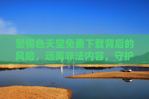 警惕色天堂免费下载背后的风险,远离非法内容,守护网络安全与健康,警惕色天堂免费下载风险,远离非法内容守护网络安全健康 警惕色天堂免费下载背后的风险,远离非法内容,守护网络安全与健康,警惕色天堂免费下载风险,远离非法内容守护网络安全健康