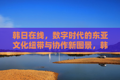韩日在线,数字时代的东亚文化纽带与协作新图景,韩日在线,数字时代的东亚文化纽带与协作新图景 韩日在线,数字时代的东亚文化纽带与协作新图景,韩日在线,数字时代的东亚文化纽带与协作新图景