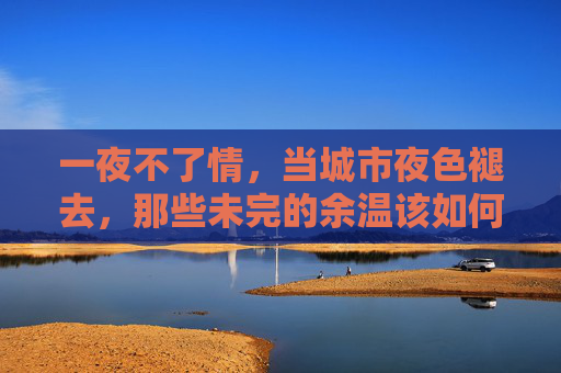 一夜不了情,当城市夜色褪去,那些未完的余温该如何安放?一夜不了情,晨光里的余温安放 一夜不了情,当城市夜色褪去,那些未完的余温该如何安放?一夜不了情,晨光里的余温安放