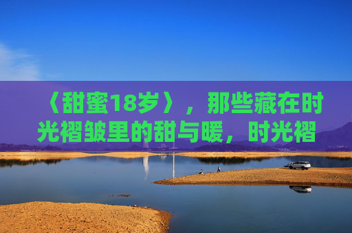 〈甜蜜18岁〉,那些藏在时光褶皱里的甜与暖,时光褶皱里的18岁甜与暖 〈甜蜜18岁〉,那些藏在时光褶皱里的甜与暖,时光褶皱里的18岁甜与暖