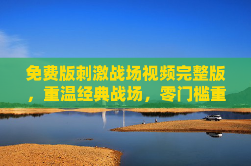 免费版刺激战场视频完整版,重温经典战场,零门槛重温热血时刻,零门槛重温刺激战场完整版,经典战场热血再燃 免费版刺激战场视频完整版,重温经典战场,零门槛重温热血时刻,零门槛重温刺激战场完整版,经典战场热血再燃