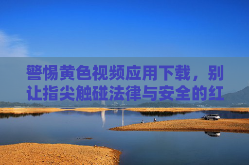 警惕黄色视频应用下载，别让指尖触碰法律与安全的红线，警惕黄色视频应用下载，莫触法律安全红线