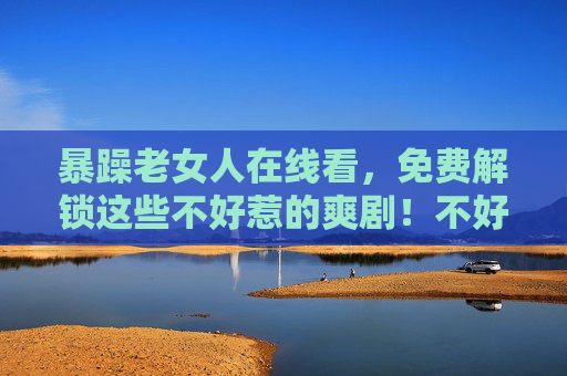 暴躁老女人在线看,免费解锁这些不好惹的爽剧!不好惹的她在线看!免费解锁暴躁爽剧! 暴躁老女人在线看,免费解锁这些不好惹的爽剧!不好惹的她在线看!免费解锁暴躁爽剧!