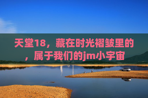 天堂18,藏在时光褶皱里的,属于我们的jm小宇宙 天堂18,藏在时光褶皱里的,属于我们的jm小宇宙