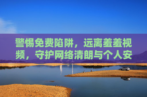 警惕免费陷阱，远离羞羞视频，守护网络清朗与个人安全，警惕免费陷阱，远离不良视频，守护网络清朗与个人安全