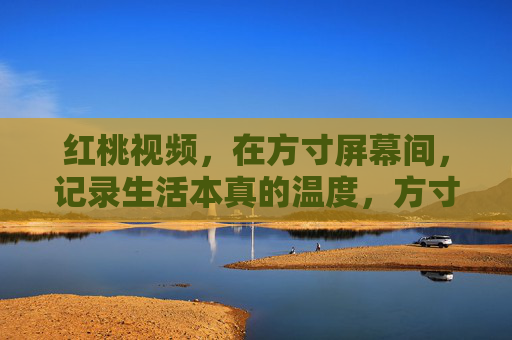 红桃视频,在方寸屏幕间,记录生活本真的温度,方寸屏幕,记录生活本真温度 红桃视频,在方寸屏幕间,记录生活本真的温度,方寸屏幕,记录生活本真温度