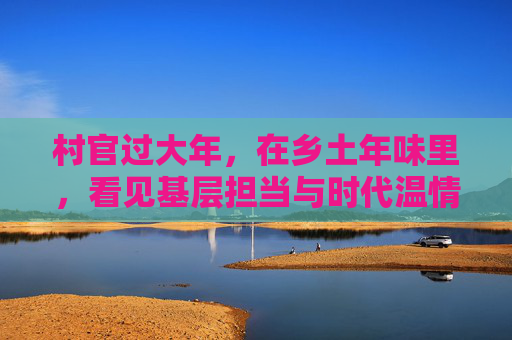 村官过大年,在乡土年味里,看见基层担当与时代温情,村官过大年,乡土年味里的担当与温情 村官过大年,在乡土年味里,看见基层担当与时代温情,村官过大年,乡土年味里的担当与温情