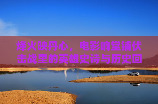 烽火映丹心,电影响堂铺伏击战里的英雄史诗与历史回响,烽火映丹心,电影响堂铺伏击战的英雄史诗 烽火映丹心,电影响堂铺伏击战里的英雄史诗与历史回响,烽火映丹心,电影响堂铺伏击战的英雄史诗
