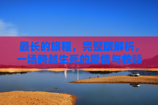 最长的旅程，完整版解析，一场跨越生死的爱情与救赎之旅，最长的旅程，跨越生死的爱情与救赎