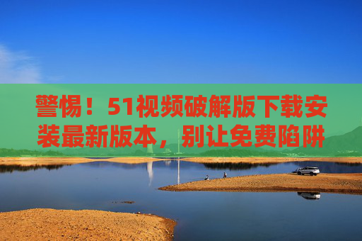 警惕！51视频破解版下载安装最新版本，别让免费陷阱毁掉你的数据安全，警惕51视频破解版免费陷阱，最新版本下载安装毁数据安全
