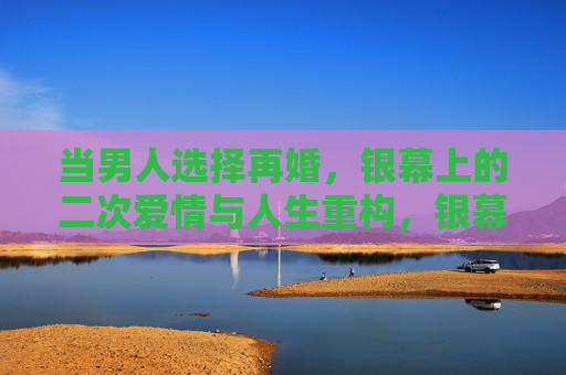 当男人选择再婚,银幕上的二次爱情与人生重构,银幕再婚,男人的二次爱情与人生重构 当男人选择再婚,银幕上的二次爱情与人生重构,银幕再婚,男人的二次爱情与人生重构