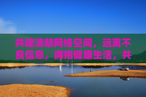 共建清朗网络空间,远离不良信息,拥抱健康生活,共建清朗网络,拥抱健康生活 共建清朗网络空间,远离不良信息,拥抱健康生活,共建清朗网络,拥抱健康生活