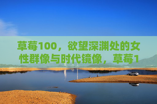 草莓100,欲望深渊处的女性群像与时代镜像,草莓100,欲望深渊处的女性群像与时代镜像 草莓100,欲望深渊处的女性群像与时代镜像,草莓100,欲望深渊处的女性群像与时代镜像