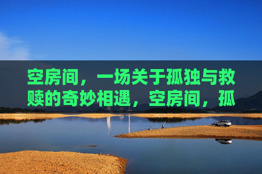 空房间,一场关于孤独与救赎的奇妙相遇,空房间,孤独与救赎的奇妙相遇 空房间,一场关于孤独与救赎的奇妙相遇,空房间,孤独与救赎的奇妙相遇