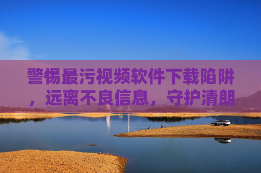 警惕最污视频软件下载陷阱,远离不良信息,守护清朗网络空间,警惕最污视频软件下载陷阱,守护清朗网络空间 警惕最污视频软件下载陷阱,远离不良信息,守护清朗网络空间,警惕最污视频软件下载陷阱,守护清朗网络空间
