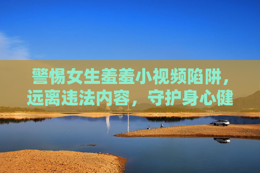警惕女生羞羞小视频陷阱,远离违法内容,守护身心健康,警惕女生羞羞小视频陷阱,远离违法,守护身心 警惕女生羞羞小视频陷阱,远离违法内容,守护身心健康,警惕女生羞羞小视频陷阱,远离违法,守护身心