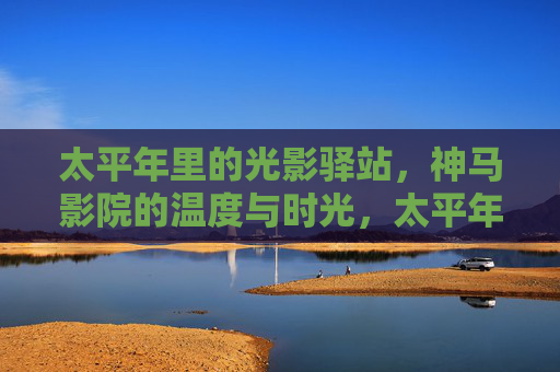 太平年里的光影驿站,神马影院的温度与时光,太平年里的神马影院,光影与时光的温度 太平年里的光影驿站,神马影院的温度与时光,太平年里的神马影院,光影与时光的温度