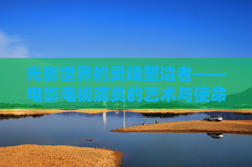 光影世界的灵魂塑造者——电影电视演员的艺术与使命，光影世界的灵魂塑造者，电影电视演员的艺术与使命